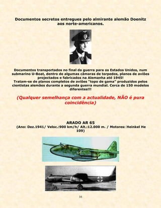 Documentos secretos entregues pelo almirante alemão Doenitz
                   aos norte-americanos.




 Documentos transportados no final da guerra para os Estados Unidos, num
submarino U-Boat, dentro de algumas câmaras de torpedos, planos de aviões
               projectados e fabricados na Alemanha até 1945!
 Tratam-se de planos completos de aviões “topo de gama” produzidos pelos
cientistas alemães durante a segunda guerra mundial. Cerca de 150 modelos
                                 diferentes!!!

  (Qualquer semelhança com a actualidade, NÃO é pura
                    coincidência)



                            ARADO AR 65
  (Ano: Dez.1941/ Veloc.:900 km/h/ Alt.:12.000 m. / Motores: Heinkel He
                                 109)




                                   16
 