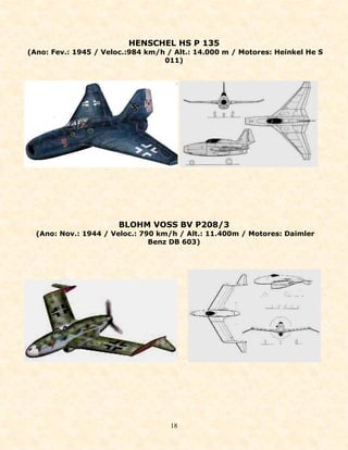 HENSCHEL HS P 135
(Ano: Fev.: 1945 / Veloc.:984 km/h / Alt.: 14.000 m / Motores: Heinkel He S
                                  011)




                       BLOHM VOSS BV P208/3
  (Ano: Nov.: 1944 / Veloc.: 790 km/h / Alt.: 11.400m / Motores: Daimler
                               Benz DB 603)




                                    18
 