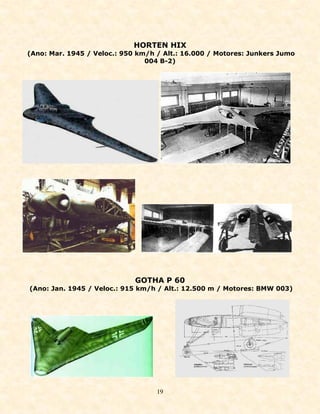 HORTEN HIX
(Ano: Mar. 1945 / Veloc.: 950 km/h / Alt.: 16.000 / Motores: Junkers Jumo
                                004 B-2)




                             GOTHA P 60
(Ano: Jan. 1945 / Veloc.: 915 km/h / Alt.: 12.500 m / Motores: BMW 003)




                                   19
 