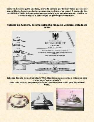 oscilava. Esta máquina voadora, pilotada sempre por Luther Veitz, parecia ser
pouco fiável, durante os testes despenhou-se inúmeras vezes! A evolução dos
HAUNEBU e VRILL foi extremamente rápida graças aos elementos colhidos na
            Floresta Negra, a construção de protótipos continuou…




Patente da Junkers, de uma estranha máquina voadora, datada de
                             1910!




Esboços daquilo que a Sociedade VRIL idealizava como sendo a máquina para
                         viajar para “o outro lado”!
  Foto lado direito, pequeno protótipo construído em 1922 pela Sociedade
                                    VRIL.




                                      2
 