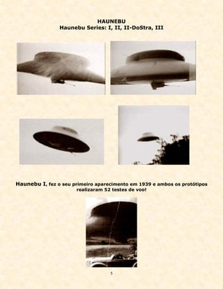 HAUNEBU
                Haunebu Series: I, II, II-DoStra, III




Haunebu I, fez o seu primeiro aparecimento em 1939 e ambos os protótipos
                      realizaram 52 testes de voo!




                                   5
 