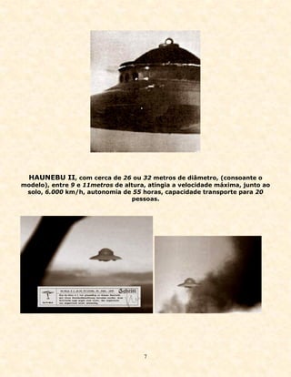 HAUNEBU II, com cerca de 26 ou 32 metros de diâmetro, (consoante o
modelo), entre 9 e 11metros de altura, atingia a velocidade máxima, junto ao
 solo, 6.000 km/h, autonomia de 55 horas, capacidade transporte para 20
                                 pessoas.




                                     7
 