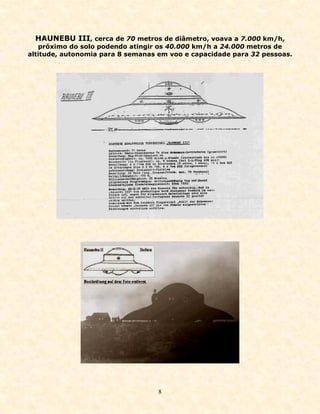 HAUNEBU III, cerca de 70 metros de diâmetro, voava a 7.000 km/h,
   próximo do solo podendo atingir os 40.000 km/h a 24.000 metros de
altitude, autonomia para 8 semanas em voo e capacidade para 32 pessoas.




                                   8
 