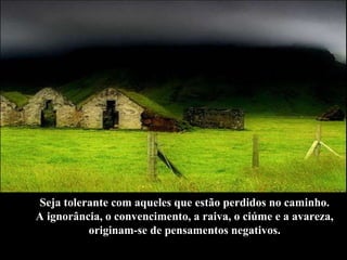 Seja tolerante com aqueles que estão perdidos no caminho.  A ignorância, o convencimento, a raiva, o ciúme e a avareza,  originam-se de pensamentos negativos.  