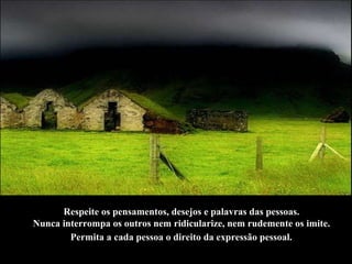 Respeite os pensamentos, desejos e palavras das pessoas.  Nunca interrompa os outros nem ridicularize, nem rudemente os imite.  Permita a cada pessoa o direito da expressão pessoal.   
