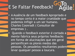 E Se Faltar Feedback? 
• A Ausência de um feedback Apropriado e 
no tempo certo é a maior crueldade que 
podemos infligir a um ser humano. 
Charles Coonradt ( Consultor de 
empresas ) . 
• Quando o feedback exterior é cortado a 
mente fabrica seus próprios feedbacks 
em forma de alucinações que em geral 
personificam os piores medos das 
pessoas. Os pesadelos resultantes podem 
levar qualquer pessoa a loucura. 
!! 
27 
 