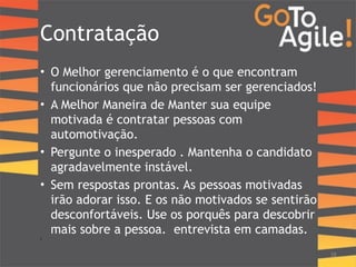 Contratação 
• O Melhor gerenciamento é o que encontram 
funcionários que não precisam ser gerenciados! 
• A Melhor Maneira de Manter sua equipe 
motivada é contratar pessoas com 
automotivação. 
• Pergunte o inesperado . Mantenha o candidato 
agradavelmente instável. 
• Sem respostas prontas. As pessoas motivadas 
irão adorar isso. E os não motivados se sentirão 
desconfortáveis. Use os porquês para descobrir 
mais sobre a pessoa. entrevista em camadas. 
• ! 
38 
 