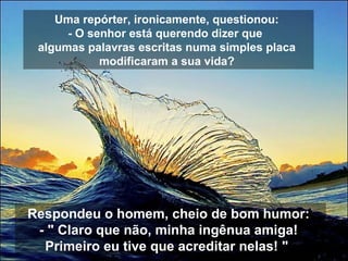Uma repórter, ironicamente, questionou:
- O senhor está querendo dizer que
algumas palavras escritas numa simples placa
modificaram a sua vida?
Respondeu o homem, cheio de bom humor:
- " Claro que não, minha ingênua amiga!
Primeiro eu tive que acreditar nelas! "
 
