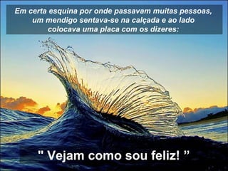 Em certa esquina por onde passavam muitas pessoas,
um mendigo sentava-se na calçada e ao lado
colocava uma placa com os dizeres:
" Vejam como sou feliz! ”
 