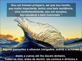Sou um homem próspero, sei que sou bonito,
sou muito importante, tenho uma bela residência,
vivo confortavelmente, sou um sucesso,
sou saudável e bem humorado "
Alguns passantes o olhavam intrigados, outros o achavam
doido e outros até lhe davam dinheiro.
Todos os dias, antes de dormir, ele contava o dinheiro e
 
