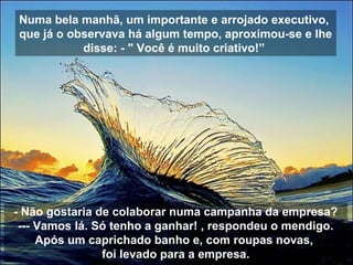 Numa bela manhã, um importante e arrojado executivo,
que já o observava há algum tempo, aproximou-se e lhe
disse: - " Você é muito criativo!”
- Não gostaria de colaborar numa campanha da empresa?
--- Vamos lá. Só tenho a ganhar! , respondeu o mendigo.
Após um caprichado banho e, com roupas novas,
foi levado para a empresa.
 