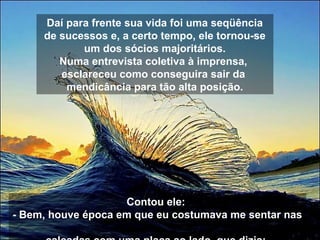 Daí para frente sua vida foi uma seqüência
de sucessos e, a certo tempo, ele tornou-se
um dos sócios majoritários.
Numa entrevista coletiva à imprensa,
esclareceu como conseguira sair da
mendicância para tão alta posição.
Contou ele:
- Bem, houve época em que eu costumava me sentar nas
 
