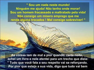 " Sou um nada neste mundo!
Ninguém me ajuda! Não tenho onde morar!
Sou um homem fracassado e maltratado pela vida!
Não consigo um mísero emprego que me
renda alguns trocados ! Mal consigo sobreviver! "
As coisas iam de mal a pior quando, certa noite,
achei um livro e nele atentei para um trecho que dizia:
" Tudo que você fala a seu respeito vai se reforçando.
Por pior que esteja a sua vida, diga que tudo vai bem
 