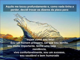 Aquilo me tocou profundamente e, como nada tinha a
perder, decidi trocar os dizeres da placa para:
" Vejam como sou feliz!
Sou um homem próspero, sei que sou bonito,
sou muito importante, tenho uma bela
residência,
vivo confortavelmente, sou um sucesso,
sou saudável e bem humorado
 