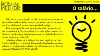 O salário...
O segredo do sucesso escolar
Não estou concordando ou discordando de movimentos
por melhor salário. Acho mesmo que nosso salário de profes-
sor é insuficiente à tudo o que a profissão exige.
Para conseguir de uma forma mais eficaz aumentos ou
outras reivindicações de melhoria na educação, porém, pre-
cisamos mostrar que sabemos por que nosso trabalho mere-
ce ser melhor reconhecido.
Não basta fazer uma ação assim, sem explicar – e com
muitos detalhes – o motivo! Uma reivindicação de aumento
salarial e condições de trabalho é justificada mais facilmente
quando PROVAMOS NOSSO VALOR.
 