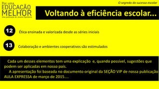 Voltando à eficiência escolar...
O segredo do sucesso escolar
12 Ética ensinada e valorizada desde as séries iniciais
Colaboração e ambientes cooperativos são estimulados13
Cada um desses elementos tem uma explicação e, quando possível, sugestões que
podem ser aplicadas em nosso país.
A apresentação foi baseada no documento original da SEÇÃO VIP de nossa publicação
AULA EXPRESSA de março de 2015....
 