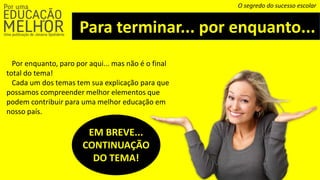 Para terminar... por enquanto...
O segredo do sucesso escolar
Por enquanto, paro por aqui... mas não é o final
total do tema!
Cada um dos temas tem sua explicação para que
possamos compreender melhor elementos que
podem contribuir para uma melhor educação em
nosso país.
EM BREVE...
CONTINUAÇÃO
DO TEMA!
 