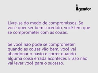 Livre-se do medo de compromissos. Se
você quer ser bem sucedido, você tem que
se comprometer com as coisas.
Se você não pode se comprometer
quando as coisas vão bem, você vai
abandonar o navio e correr quando
alguma coisa errada acontecer. E isso não
vai levar você para o sucesso.
 