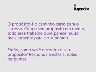 O propósito é o caminho certo para o
sucesso. Com o seu propósito em mente,
todo esse trabalho duro parece muito
mais atraente para ser superado.
Então, como você encontra o seu
propósito? Responda a estas simples
perguntas:
 