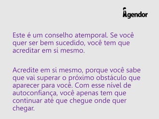 Este é um conselho atemporal. Se você
quer ser bem sucedido, você tem que
acreditar em si mesmo.
Acredite em si mesmo, porque você sabe
que vai superar o próximo obstáculo que
aparecer para você. Com esse nível de
autoconfiança, você apenas tem que
continuar até que chegue onde quer
chegar.
 