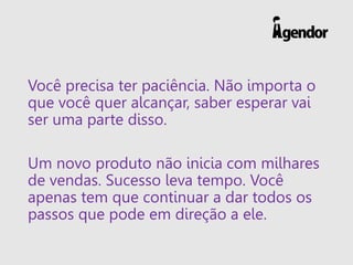 Você precisa ter paciência. Não importa o
que você quer alcançar, saber esperar vai
ser uma parte disso.
Um novo produto não inicia com milhares
de vendas. Sucesso leva tempo. Você
apenas tem que continuar a dar todos os
passos que pode em direção a ele.
 