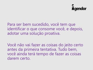 Para ser bem sucedido, você tem que
identificar o que consome você, e depois,
adotar uma solução proativa.
Você não vai fazer as coisas do jeito certo
antes da primeira tentativa. Tudo bem,
você ainda terá tempo de fazer as coisas
darem certo.
 
