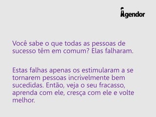 Você sabe o que todas as pessoas de
sucesso têm em comum? Elas falharam.
Estas falhas apenas os estimularam a se
tornarem pessoas incrivelmente bem
sucedidas. Então, veja o seu fracasso,
aprenda com ele, cresça com ele e volte
melhor.
 