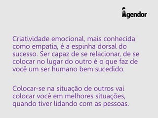 Criatividade emocional, mais conhecida
como empatia, é a espinha dorsal do
sucesso. Ser capaz de se relacionar, de se
colocar no lugar do outro é o que faz de
você um ser humano bem sucedido.
Colocar-se na situação de outros vai
colocar você em melhores situações,
quando tiver lidando com as pessoas.
 
