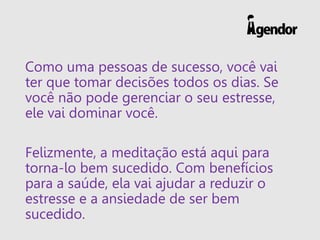 Como uma pessoas de sucesso, você vai
ter que tomar decisões todos os dias. Se
você não pode gerenciar o seu estresse,
ele vai dominar você.
Felizmente, a meditação está aqui para
torna-lo bem sucedido. Com benefícios
para a saúde, ela vai ajudar a reduzir o
estresse e a ansiedade de ser bem
sucedido.
 