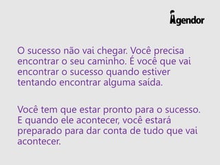 O sucesso não vai chegar. Você precisa
encontrar o seu caminho. É você que vai
encontrar o sucesso quando estiver
tentando encontrar alguma saída.
Você tem que estar pronto para o sucesso.
E quando ele acontecer, você estará
preparado para dar conta de tudo que vai
acontecer.
 