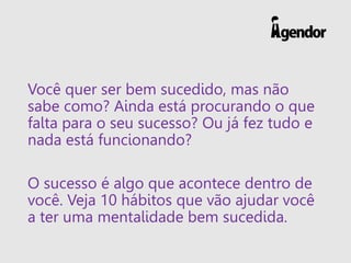Você quer ser bem sucedido, mas não
sabe como? Ainda está procurando o que
falta para o seu sucesso? Ou já fez tudo e
nada está funcionando?
O sucesso é algo que acontece dentro de
você. Veja 10 hábitos que vão ajudar você
a ter uma mentalidade bem sucedida.
 