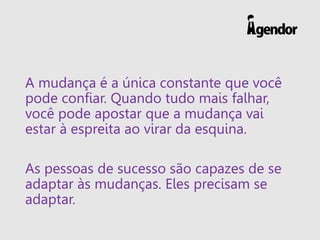A mudança é a única constante que você
pode confiar. Quando tudo mais falhar,
você pode apostar que a mudança vai
estar à espreita ao virar da esquina.
As pessoas de sucesso são capazes de se
adaptar às mudanças. Eles precisam se
adaptar.
 