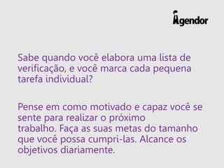 Sabe quando você elabora uma lista de
verificação, e você marca cada pequena
tarefa individual?
Pense em como motivado e capaz você se
sente para realizar o próximo
trabalho. Faça as suas metas do tamanho
que você possa cumpri-las. Alcance os
objetivos diariamente.
 