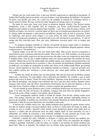 O segredo dos girassóis
                                          Adriana Matheus

     Diziam que eles eram muito ricos, e que seus dízimos superavam as expectativas paroquiais. O
Senhor Del Castilho parecia um lorde, com suas botinas e suas abotoaduras de brilhante. Em questão
de status, essa família, por certo, era a mais rica do condado. O restante da vizinhança morava a
muitos metros à frente. Por isso, sentia-me muito tranquila em relação à paz e ao sossego.
     Por parte de meus pais, meus avós foram os pioneiros daquele vilarejo. Eles fizeram muitas
benfeitorias, como o belo caminho feito de cerejeiras, que foram exclusivamente trazidas da
Inglaterra para enfeitar as laterais daquela larga ruazinha - o que dava, além de graça e beleza, certo
mistério ao trajeto. Era incrível o enorme tapete de flores que se estendia para passarmos no outono.
O vilarejo ainda era pequeno e mais parecia um labirinto, porque todas as ruas se cruzavam. Todos
se conheciam, mas poucos eram amigos, e os mais jovens de certos recursos financeiros eram
enviados à Europa para estudarem e, na maioria das vezes, não retornavam à casa paterna. A vida no
campo não lhes convinha mais. Mas, por certo, Salamanca cresceria muito com os tempos que
viriam.
        Se chegasse qualquer estranho ao vilarejo, em questão de pouco tempo todos os moradores
ficavam sabendo da novidade. Era engraçada a maneira como os habitantes daquele pequeno vilarejo
comportavam-se. Tão primitivos!
     Naquele tempo, eu já não era vista com muito bons olhos. Mas era por motivos corriqueiros e
questionáveis, pois as pessoas achavam-me esnobe. Mas eu não o era. Pelo contrário, era uma jovem
medrosa e muito tímida, esquivava-me das pessoas por não saber como me comportar no meio delas.
E também tinha o fato de que a minha madrasta nunca me deixara participar das reuniões do nosso
conselho. Muitas das jovens de minha idade não podiam opinar, mas sempre estavam presentes a tal
evento, pois era uma maneira de se socializar e, claro, de arrumar um pretendente. Quando raramente
eu podia sair, era sempre na companhia da minha ama Alicia ou de minha amada Maria, governanta
da casa. Assim seguiram-se meus dias, sem nenhuma emoção ou aventura - o que era um tédio, pois
meu espírito gritava por aventuras e coisas diversas, que nunca pude realizar na minha curta
existência.
        Lembro-me, ainda, de minha casa: era bem grande. Mas não era uma casa acolhedora, porque
faltava paz e harmonia. Fiz uma rápida e breve descrição dos detalhes. Na verdade, o que eu mais
gostava não estava lá dentro. Nunca fui muito detalhista. Algumas coisas deixei passar em vão, não
por falta de percepção, mas porque esta realmente não era a casa dos meus sonhos. Quando somos
crianças, tudo é bom, tudo são flores. Encontramos divertimento até no meio das lágrimas, e luz no
meio das trevas. Fazemos refúgio no silêncio, e nossos corações não guardam rancor.
     Vivi até metade de meus dezenove anos a triste e turbulenta história que me trouxe a este terrível
lugar. E no meio do ódio, da inveja e da ambição, consegui criar para mim um mundo imaginário.
No meio de coisas velhas e usadas, vivia minha vida de fantasias.
        Cresci amargurada, medrosa, tímida e isolada do mundo. Sem dúvida, minhas roupas eram
caras. Não porque zelavam por mim, mas porque eu não podia aparecer maltrapilha perante as
pessoas da sociedade. E também isso mostraria a real situação financeira da minha família: apesar da
ostentação, a falta de recursos financeiros era escondida a todo custo.
     A maioria dos vestidos nunca usei, mas minha madrasta fazia questão de gastar mesmo assim.
Por não ter nenhum amigo com quem pudesse falar, eu ficava a maior parte do tempo no sótão, na
cozinha ou com os criados. Aprendi a fazer muitas coisas domésticas apenas observando, pois os
escravos e criados não me deixavam tocar em nada: tinham medo de uma represália. Eu era a
sinhazinha, um enfeite de porcelana e sem nenhuma utilidade. Eu não gostaria que tivesse sido
assim, mas as circunstâncias e a própria época em que vivi ajudaram muito para isso.
     Enfrentei o mundo por amor. Enfrentei os homens e a Igreja para mostrar que também nós,
mulheres, temos o direito à igualdade, a ir e vir. E que somos livres em expressão de religião,
vontade e igualdade. Enfrentei o ódio nos olhos, no coração e nas atitudes de muitas mulheres por
quem lutei. Mas eu as entendia. Na verdade, bem no íntimo, todas aquelas mulheres gostariam de




                                                                                                          10
 