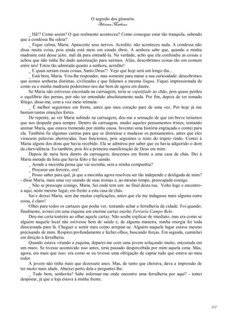 O segredo dos girassóis
                                         Adriana Matheus

     _ Hã!? Como assim? O que realmente aconteceu? Como consegue estar tão tranquila, sabendo
que a condessa lhe odeia?
     _ Fique calma, Maria. Apascente seus nervos. Acredite: não aconteceu nada. A condessa não
disse muita coisa, pois ainda está meio em estado ébrio. A senhora sabe que, quando a minha
madrasta está desse jeito, mal dá para entendê-la. Na verdade, acho que ela confundiu as coisas e
achou que não tinha lhe dado autorização para sairmos. Aliás, descobrimos coisas tão em comum
entre nós! Estou tão admirada quanto a senhora, acredite!
     _ E quais seriam essas coisas, Santo Deus!? Vejo que hoje será um longo dia...
     _ Está bem, Maria. Vou-lhe responder, mas somente para matar a sua curiosidade: descobrimos
que somos senhoras distintas, civilizadas e que falamos a mesma língua. Fiquei impressionada de
como eu e minha madrasta poderemos nos dar bem de agora em diante.
     Se Maria não estivesse encostada na carruagem, teria se espatifado ao chão, pois quase perdeu
o equilíbrio das pernas, por não ter entendido absolutamente nada. Por fim, depois de ter tomado
fôlego, disse-me, com a voz meio trêmula:
     _ É melhor seguirmos em frente, antes que meu coração pare de uma vez. Por hoje já me
bastam tantas emoções fortes.
     De repente, ao ver Maria subindo na carruagem, deu-me a sensação de que em breve teríamos
que nos despedir para sempre. Dentro da carruagem, mudei aqueles pensamentos tristes, tentando
animar Maria, que estava tremendo por minha causa. Inventei uma história engraçada e contei para
ela. Também fiz algumas caretas para que se distraísse e mudasse os pensamentos, antes que eles
virassem palavras aborrecidas. Isso funcionou, pois seguimos o resto do trajeto rindo. Contei à
Maria alguns dos dons que havia recebido. Ela se admirou por saber que eu havia adquirido o dom
da clarividência. Eu também, pois foi a primeira manifestação de Deus em mim.
     Depois de meia hora dentro da carruagem, descemos em frente a uma casa de chás. Dei à
Maria metade da lista que havia feito e fui saindo.
     _ Aonde a mocinha pensa que vai sozinha, sem a minha companhia?
     _ Procurar um ferreiro, ora!
     _ Posso saber para quê, já que a mocinha agora resolveu ser tão independe e desligada de mim?
- disse Maria, mais uma vez usando de suas ironias e, ao mesmo tempo, preocupada comigo.
     _ Não se preocupe comigo, Maria. Sei onde tem um: no final desta rua. Volto logo e encontro-
a aqui, neste mesmo lugar, em frente a esta casa de chás.
     Saí e deixei Maria, sem dar muitas explicações, antes que ela me indagasse mais alguma outra
coisa, é claro!
     Olhei para todos os cartazes que podia ver, tentando achar a ferralheria da cidade. Foi quando,
finalmente, avistei em uma esquina um enorme cartaz escrito Ferraria Campo Belo.
     Deu-me certa tonteira ao olhar aquele cartaz. Não soube explicar de imediato, mas era como se
alguém naquele local não estivesse bem de saúde e, de alguma maneira, minha energia foi toda
direcionada para lá. Cheguei a sentir meu corpo arrepiar-se. Alguém naquele lugar estava mesmo
precisando de mim. Respirei profundamente e fechei olhos, buscando forças. Em seguida, caminhei
em direção à ferralheria.
     Quando estava virando a esquina, deparei-me com uma jovem soluçando muito, encostada em
um muro. Se tivesse acontecido isso antes, teria passado despercebida por mim aquela cena. Mas,
agora, era mais que isso: era como se eu tivesse uma obrigação de captar tudo que estava ao meu
redor.
     A jovem não tinha mais que dezessete anos. Mas, de tanto que chorava, dava a impressão de
ter muito mais idade. Abaixei perto dela e perguntei-lhe:
     _ Tudo bem, senhorita? Sabe informar-me onde encontro uma ferralheria por aqui? - tentei
despistar, já que a loja estava à minha frente.




                                                                                                       100
 