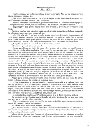 O segredo dos girassóis
                                         Adriana Matheus

     _ Tenho certeza de que o chaveiro entende de chaves, por certo. Mas não me fará um serviço
tão perfeito quanto o senhor fará.
     _ Sim, nisso a senhorita tem razão: sou mesmo o melhor ferreiro do condado. E saiba que, por
meus serviços serem todos manuais, cobro muito caro.
     Disse isso olhando-me de cima abaixo, parecendo duvidar que eu tivesse condições de pagá-lo.
A arrogância daquele homem já estava começando a me incomodar. Mas apenas lhe disse:
     _ Faça seu preço e sei que lhe pagarei muito bem, acredite! A propósito, sei como curar a sua
tosse.
     Depois de me olhar meio incrédulo, parecendo não acreditar que eu tivesse dinheiro para pagá-
lo, o homem respondeu-me num tom de deboche:
     _ Ah... Não sabe, não. O que uma mocinha como a senhorita pode entender da minha doença?
Nem mesmo o doutor conseguiu curar essa tosse horrível. Ora, senhorita, aceito fazer o que me
pede. Agora, não me venha querer passar a carroça na frente dos bois e dizer-me que é mais
entendida do que o doutor. O que está querendo me dizer? Que a senhorita é uma curandeira?
     _ O orgulho do senhor não vai melhorar as dores das suas costas.
     _ Como sabe que sinto dores nas costas?
     _ Porque percebi que, ao tossir, faz careta e leva as mãos até as costas. Isso significa que a
tosse é intensa e já lhe afeta os pulmões. Percebi, também, que o senhor sente certa falta de ar - o
que significa que está com um grande muco preso no peito. É isso que lhe causa essa terrível dor
nas costas. E o senhor tem razão ao dizer que não entendo nada sobre as coisas que os doutores
levaram anos aprendendo nas faculdades da Europa. Mas tenho uma coisa que os doutores com
certeza não têm. Sabe o que é? Amor e caridade ao próximo. Compadeci-me de vê-lo trabalhando
assim, doente. Se lhe estou dizendo que sei como curar sua doença, ao menos o senhor poderia me
dar uma chance de poder tentar, não acha? Quanto a ser uma curandeira, saiba que não sou. Quem
me dera eu fosse, pois seria uma honra para mim ter nascido com dons tão especiais. Assim,
poderia curar muitas pessoas necessitadas e carentes. Ouça uma coisa: não precisa fazer o que vou
lhe ensinar. À noite, peça à sua esposa para preparar-lhe um unguento de água e farinha de milho.
Depois de pronto, peça-lhe que coloque o unguento quente dentro de um saco de pano e, em
seguida, coloque sobre as suas costas. Durante sete dias, na hora de se deitar, repita isso. Com
certeza vai aliviar-lhe as dores nas costas. Mas, por favor, evite tomar golpes de vento.
     Percebi que o homem, embora arrogante, estava prestando atenção em tudo o que lhe falava.
Então, continuei, passando-lhe uma receita caseira de ervas.
     _ Existe uma erva que se chama assa-peixe. É muito comum achá-la no meio do mato. Um
raizeiro que conheça bem de ervas poderá ajudá-lo. Prepare-a do seguinte modo: coloque duas
colheres de sopa das folhas picadas da erva em uma xícara de chá. Adicione água fervente e,
depois, abafe para amornar. Adoce com mel e tome duas a três vezes ao dia. Pode também
amassegar as folhas e tomar o seu sumo, mas é meio amargo. Portanto, é mais aconselhável fazer o
chá. Isso vai lhe curar essa tosse. Acredite em mim, senhor Juan.
     _ A senhorita não é uma bruxa, é? Pois não me lembro de tê-la dito o meu nome também.
     Dei um largo sorriso. Confesso que foi tentador não poder confessar-lhe que sim. Mas, mais
uma vez, precisei esconder minha condição.
     _ Não, sou apenas uma jovem curiosa. E o seu nome me foi dito por esta jovem que aqui me
trouxe. Ela conhece o senhor, não conhece?
     Ele fez uma aceno positivo com a cabeça e prossegui:
     _ Não devemos criticar as pessoas, senhor Juan. Principalmente quando está nos estendendo a
mão. Como disse, sou apenas uma jovem curiosa e gosto muito de ajudar os outros. Isso sem contar
que leio muito, senhor Juan, muito!
     Não menti para o senhor Juan. Apenas omiti algumas coisinhas, para que não saísse acusando-
me levianamente. Afinal, não estava praticando bruxaria, apenas ensinei a ele uma maneira de




                                                                                                       103
 