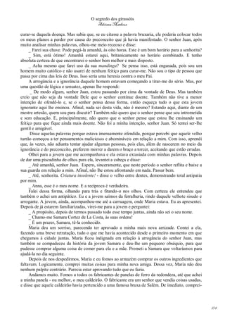 O segredo dos girassóis
                                          Adriana Matheus

curar-se daquela doença. Mas sabia que, se eu citasse a palavra bruxaria, ele poderia colocar todos
os meus planos a perder por causa do preconceito que já havia manifestado. O senhor Juan, após
muito analisar minhas palavras, olhou-me meio receoso e disse:
     _ Farei sua chave. Pode pegá-la amanhã, às oito horas. Este é um bom horário para a senhorita?
     _ Sim, está ótimo! Amanhã estarei aqui, britanicamente no horário combinado. E tenho
absoluta certeza de que encontrarei o senhor bem melhor e mais disposto.
     _ Acha mesmo que farei uso da sua mandinga? Se pensa isso, está enganada, pois sou um
homem muito católico e não usarei de nenhum feitiço para curar-me. Não sou o tipo de pessoa que
passa por cima das leis de Deus. Isso seria uma heresia contra o meu Pai.
     A arrogância e a ignorância daquele homem estavam começando a tirar-me do sério. Mas, por
uma questão de lógica e sensatez, apenas lhe respondi:
      _ De modo algum, senhor Juan, estou passando por cima da vontade de Deus. Mas também
creio que não seja da vontade Dele que o senhor continue doente. Também não tive a menor
intenção de ofendê-lo e, se o senhor pensa dessa forma, então esqueça tudo o que esta jovem
ignorante aqui lhe ensinou. Afinal, nada sei desta vida, não é mesmo? Estando aqui, diante de um
mestre artesão, quem sou para discutir? Também não quero que o senhor pense que sou intrometida
e sem educação. E, principalmente, não quero que o senhor pense que estou lhe ensinando um
feitiço para que fique ainda mais doente. Não foi a minha intenção, senhor Juan. Só tentei ser-lhe
gentil e amigável.
      Disse aquelas palavras porque estava imensamente ofendida, porque percebi que aquele velho
turrão começou a ter pensamentos maliciosos e abomináveis em relação a mim. Com isso, aprendi
que, às vezes, não adianta tentar ajudar algumas pessoas, pois elas, além de nascerem no meio da
ignorância e do preconceito, preferem morrer a darem o braço a torcer, aceitando que estão erradas.
     Olhei para a jovem que me acompanhava e ela estava extasiada com minhas palavras. Depois
de dar uma piscadinha de olhos para ela, levantei a cabeça e disse:
     _ Até amanhã, senhor Juan. Espero, sinceramente, que neste período o senhor reflita e baixe a
sua guarda em relação a mim. Afinal, não lhe estou afrontando em nada. Passar bem.
     _ Até, senhorita. Criatura insolente! - disse o velho entre dentes, demonstrando total antipatia
por mim.
     _ Anna, esse é o meu nome. E a recíproca é verdadeira.
     Falei dessa forma, olhando para trás e fitando-o nos olhos. Com certeza ele entendeu que
também o achei um antipático. Eu e a jovem saímos da ferralheria, rindo daquele velhote sisudo e
arrogante. A jovem, ainda, acompanhou-me até a carruagem, onde Maria estava. Eu as apresentei.
Depois de já estarem familiarizadas, virei-me para a jovem e perguntei:
     _ A propósito, depois de termos passado todo esse tempo juntas, ainda não sei o seu nome.
     _ Chamo-me Samara Cortez de La Costa, às suas ordens!
     _ É um prazer, Samara, tê-la conhecido.
     Maria deu um sorriso, parecendo ter aprovado a minha mais nova amizade. Contei a ela,
fazendo uma breve retratação, tudo o que me havia acontecido desde o primeiro momento em que
chegamos à cidade juntas. Maria ficou indignada em relação à arrogância do senhor Juan, mas
também se compadeceu da história da jovem Samara e deu-lhe um pequeno obséquio, para que
pudesse comprar alguma coisa de comer para ela e a mãe. Prometi a Samara que voltaríamos para
ajudá-la no dia seguinte.
     Depois de nos despedirmos, Maria e eu fomos ao armazém comprar os outros ingredientes que
faltavam. Logicamente, comprei muitas coisas para minha nova amiga. Dessa vez, Maria não deu
nenhum palpite contrário. Parecia estar aprovando tudo que eu fazia.
     Andamos muito. Fomos a todos os fabricantes de panelas de ferro da redondeza, até que achei
a minha panela - ou melhor, o meu caldeirão. O fabricante era um senhor que vendia coisas usadas,
e disse que aquele caldeirão havia pertencido a uma famosa bruxa de Salém. De imediato, comprei-




                                                                                                        104
 
