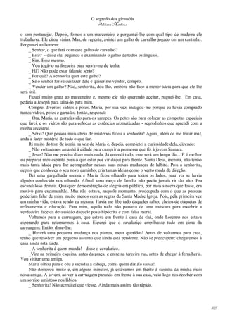 O segredo dos girassóis
                                           Adriana Matheus

o sem pestanejar. Depois, fomos a um marceneiro e perguntei-lhe com qual tipo de madeira ele
trabalhava. Ele citou várias. Mas, de repente, avistei um galho de carvalho jogado em um cantinho.
Perguntei ao homem:
     _ Senhor, o que fará com este galho de carvalho?
     _ Este? - disse ele, pegando e examinando o galho de todos os ângulos.
     _ Sim. Esse mesmo.
     _ Vou jogá-lo na fogueira para servir-me de lenha.
     _ Hã? Não pode estar falando sério!
     _ Por quê? A senhorita quer este galho?
     _ Se o senhor for se desfazer dele e quiser me vender, compro.
     _ Vender um galho? Não, senhorita, dou-lho, embora não faço a menor ideia para que ele lhe
será útil.
     Fiquei muito grata ao marceneiro e, mesmo ele não querendo aceitar, paguei-lhe. Em casa,
pediria a Joseph para talhá-lo para mim.
     Comprei diversos vidros e potes. Maria, por sua vez, indagou-me porque eu havia comprado
tantos vidros, potes e garrafas. Então, respondi:
     _ Ora, Maria, as garrafas são para os xaropes. Os potes são para colocar as compotas especiais
que farei, e os vidros são para colocar as essências aromatizadas - segredinhos que aprendi com a
minha ancestral.
     _ Sério? Que pessoa mais cheia de mistérios ficou a senhorita! Agora, além de me tratar mal,
anda a fazer mistério de tudo o que faz.
     Ri muito do tom de ironia na voz de Maria e, depois, completei a curiosidade dela, dizendo:
     _ Não voltaremos amanhã à cidade para cumprir a promessa que fiz à jovem Samara.
     _ Jesus! Não me precisa dizer mais nada. Já entendi tudo, esse será um longo dia... E é melhor
eu preparar meu espírito para o que estar por vir daqui para frente. Santo Deus, menina, não tenho
mais tanta idade para lhe acompanhar nessas suas novas mudanças de hábito. Pois a senhorita,
depois que conheceu o seu novo caminho, cria tantas ideias como o vento muda de direção.
     Dei uma gargalhada sonora e Maria ficou olhando para todos os lados, para ver se havia
alguém conhecido nos olhando. Afinal, uma moça de família não podia jamais rir tão alto. Era
escandaloso demais. Qualquer demonstração de alegria em público, por mais sincera que fosse, era
motivo para excomunhão. Mas não estava, naquele momento, preocupada com o que as pessoas
poderiam falar de mim, muito menos com as regras da Santa Madre Igreja. Pois, pela primeira vez
em minha vida, estava sendo eu mesma. Havia me libertado daqueles tabus, cheios de etiquetas de
refinamento e educação. Para mim, aquilo tudo não passava de uma máscara para encobrir a
verdadeira face da devassidão daquele povo hipócrita e com falsa moral.
     Voltamos para a carruagem, que estava em frente à casa de chá, onde Lorenzo nos estava
esperando para retornarmos à casa. Esperei que o cavalariço empilhasse tudo em cima da
carruagem. Então, disse-lhe:
     _ Haverá uma pequena mudança nos planos, meus queridos! Antes de voltarmos para casa,
tenho que resolver um pequeno assunto que ainda está pendente. Não se preocupem: chegaremos à
casa ainda esta tarde.
     _ A senhorita é quem manda! - disse o cavalariço.
     _Vire na primeira esquina, antes da praça, e entre na terceira rua, antes de chegar à ferralheria.
Vou visitar uma amiga.
     Maria olhou para o céu e sacudiu a cabeça, como quem diz Eu sabia!.
     Não demorou muito e, em alguns minutos, já estávamos em frente à casinha da minha mais
nova amiga. A jovem, ao ver a carruagem parando em frente à sua casa, veio logo nos receber com
um sorriso amistoso nos lábios.
     _ Senhorita! Não acreditei que viesse. Ainda mais assim, tão rápido.




                                                                                                          105
 