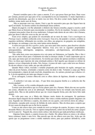 O segredo dos girassóis
                                          Adriana Matheus

     _ Passarei remédios para a dor e para a anemia. É só o que posso fazer por hora. Duas vezes
por semana, passarei por aqui para vê-la e acompanhá-la em seu tratamento. É muito importante a
questão da alimentação, que deve se muito rica em ferro. Ela deve comer muito fígado de boi e,
também, tomar muito suco de frutas.
     _ Não se preocupe com isso, doutor. Farei o que for necessário para que elas fiquem bem de
agora em diante. Eu mesma cuidarei da alimentação dessa senhora.
     Depois de pagá-lo e ter-lhe adiantado o dinheiro das futuras consultas, peguei a receita e pedi
que Maria fosse ao boticário para encomendar os remédios. Ela foi de imediato. Fui para a cozinha
e preparei uma poção à base de ervas medicinais. Coloquei tudo dentro de um vidro e dei à Samara,
para que desse à mãe três vezes ao dia, por um mês.
     Eram ervas simples, que podem ser encontradas até no meio do mato. Usei a tanchagem ou
Plantago major, também conhecida como transagem. Essa erva, tão popular e comum, combate as
seguintes moléstias: inflamação nos ouvidos, nos olhos, nas gingavas, na garganta, nas amígdalas,
nas faringes, no estômago e nos rins, entre tantas outras doenças.
     A outra erva que usei foi a quebra- pedra, que serve para chás caseiros, para dissolver cálculos
nos rins ou pedras, como vulgarmente falamos. Essa erva tem as seguintes propriedades:
antiespasmódica, adstringente, analgésica, antisséptica, anti-hipertensora, anti-inflamatória,
diurética e tônica.
      Não sabia bem como essa pequena erva veio parar em Salamanca, na Espanha. Mas o fato é
que ela era muito eficaz para o tratamento de todas as doenças citadas. É muito importante que eu
cite, aqui, que nunca quis ser uma doutora. As receitas que ensino são apenas auxiliares à medicina.
Elas e as dicas aqui expostas são uma orientação prática e fácil àqueles que desejam se utilizar de
plantas e ervas à disposição de todos. Nós, bruxas, vivemos de tudo o que a mãe terra nos fornece.
Se ela nos oferece a cura, então, por que não utilizá-la?
     Quando Maria voltou, trazendo o remédio preparado pelo boticário da região, entreguei nas
mãos da jovem Samara, orientando a maneira como ela daria à mãe. Tomamos a canja que Maria
havia preparado e, depois de tudo resolvido, despedimo-nos. Ao sairmos, prometi que voltaria a vê-
la. A jovem agradeceu-me tanto que cheguei a corar.
     Já na carruagem, Lorenzo olhou-me com os olhos cheios de lágrimas, dizendo as seguintes
palavras:
     _ A senhorita é um anjo, um anjo... O que faria essa pequena família se a senhorita não lhe
tivesse ajudado?
     _ Não, Lorenzo, só fiz a minha obrigação como cidadã.
     Lorenzo nem desconfiava que eu tivesse planos para ele e Samara. Maria deu-me um tapinha
nas costas, olhando-me com ar de admiração. Praticamente havia me tornado uma heroína para
aqueles dois. Mas eu não poderia deixar que me vissem daquela forma, pois não havia feito nada
demais.
     Na volta para casa, eu e Maria não falamos muito dentro da carruagem. Só queríamos
descansar depois daquele dia de trabalho árduo. Não vimos a minha madrasta quando chegamos em
casa. Segundo nos informou a copeira, ela estaria em seu quarto, com terríveis dores de cabeça –
obviamente, causadas pelo excesso de bebidas da noite anterior. Mas ela disse para a copeira que
foi por causa do desgosto que eu lhe havia causado.
     Como eu não estava mais com vontade de ouvir as intrigas da copeira, fui para o meu quarto,
deixando Maria a sós com ela. Tirei os sapatos tranquilamente, sentei-me na beira da cama e peguei
um livro para ler. Naquele dia, estava muito calma e não deixaria que nada perturbasse minha paz.
       Algumas horas depois, a copeira trouxe-me o banho. De cabeça baixa eu estava e de cabeça
baixa continuei, lendo o meu livro. Mas percebi que ela me olhava com cara feia. Acho que ela
queria que eu perguntasse como a minha madrasta estava, para que pudesse defendê-la, como




                                                                                                        108
 
