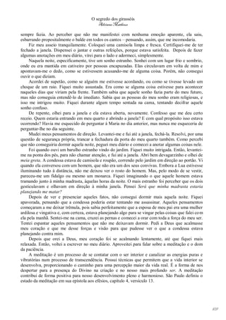 O segredo dos girassóis
                                          Adriana Matheus

sempre fazia. Ao perceber que não me manifestei com nenhuma emoção aparente, ela saiu,
esbarrando propositalmente o balde em todos os cantos – pensando, assim, que me incomodaria.
     Fiz meu asseio tranquilamente. Coloquei uma camisola limpa e fresca. Certifiquei-me de ter
fechado a janela. Dispensei o jantar e outras refeições, porque estava satisfeita. Depois de fazer
algumas anotações em meu diário, virei para o lado e adormeci, simplesmente.
     Naquela noite, especificamente, tive um sonho estranho. Sonhei com um lugar frio e sombrio,
onde eu era mantida em cativeiro por pessoas encapuzadas. Elas circulavam em volta de mim e
apontavam-me o dedo, como se estivessem acusando-me de alguma coisa. Porém, não consegui
ouvir o que diziam.
     Acordei de supetão, como se alguém me estivesse acordando, ou como se tivesse levado um
choque de um raio. Fiquei muito assustada. Era como se alguma coisa estivesse para acontecer
naqueles dias que viriam pela frente. Também sabia que aquele sonho fazia parte do meu futuro,
mas não conseguia entendê-lo de imediato. Sabia que as pessoas do meu sonho eram religiosas, e
isso me intrigou muito. Fiquei durante algum tempo sentada na cama, tentando decifrar aquele
sonho confuso.
     De repente, olhei para a janela e ela estava aberta, novamente. Confesso que me deu certo
receio. Quem estaria entrando em meu quarto e abrindo a janela? E com qual propósito isso estava
ocorrendo? Havia me esquecido de perguntar à Maria no dia anterior, mas nunca me esqueceria de
perguntar-lhe no dia seguinte.
     Mudei meus pensamentos de direção. Levantei-me e fui até a janela, fechá-la. Resolvi, por uma
questão de segurança própria, trancar a fechadura da porta do meu quarto também. Como percebi
que não conseguiria dormir aquela noite, peguei meu diário e comecei a anotar algumas coisas nele.
     Foi quando ouvi um barulho estranho vindo do jardim. Fiquei muito intrigada. Então, levantei-
me na ponta dos pés, para não chamar atenção, e fui até a janela. Abri bem devagarzinho e olhei de
meia greta. A condessa estava de camisola e roupão, correndo pelo jardim em direção ao portão. Vi
quando ela conversou com um homem, que não era um dos seus convivas. Embora a Lua estivesse
iluminando tudo à distância, não me deixou ver o rosto do homem. Mas, pelo modo de se vestir,
pareceu-me um fidalgo ou mesmo um monarca. Fiquei imaginando o que aquele homem estava
tramando junto à minha madrasta, àquelas horas da noite. O mais estranho foi perceber que os dois
gesticulavam e olhavam em direção à minha janela. Pensei Será que minha madrasta estaria
planejando me matar?
     Depois de ver e presenciar aqueles fatos, não consegui dormir mais aquela noite. Fiquei
apavorada, pensando que a condessa poderia estar tentando me assassinar. Aqueles pensamentos
começaram a me deixar trêmula, pois sabia perfeitamente que a esposa de meu pai era uma mulher
ardilosa e vingativa e, com certeza, estava planejando algo para se vingar pelas coisas que falei co m
ela pela manhã. Sentei-me na cama, cruzei as pernas e comecei a orar com toda a força do meu ser.
Tentei espantar aqueles pensamentos que não me deixavam dormir. Pedi a Deus que acalmasse
meu coração e que me desse forças e visão para que pudesse ver o que a condessa estava
planejando contra mim.
     Depois que orei a Deus, meu coração foi se acalmando lentamente, até que fiquei mais
relaxada. Então, voltei a escrever no meu diário. Aproveitei para falar sobre a meditação e o dom
da paciência.
     A meditação é um processo de se contatar com o ser interior e canalizar as energias puras e
vibratórias num processo de transcendência. Possui técnicas que permitem que a vida interior se
desenvolva, proporcionando o caminho para uma percepção maior da vida real. É a forma de nos
despertar para a presença do Divino na criação e no nosso mais profundo ser. A meditação
contribui de forma positiva para nosso desenvolvimento pleno e harmonioso. São Paulo definiu o
estado da meditação em sua epístola aos efésios, capítulo 4, versículo 13.




                                                                                                         109
 