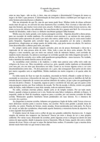 O segredo dos girassóis
                                         Adriana Matheus

estar no meu lugar - não na dor, é claro, mas em coragem e determinação! Coragem de nunca se
negar e de falar o que pensava. E determinação de lutar pelos ideais e também por um lugar ao sol,
entre homens preconceituosos e ditadores.
      Não me arrependo do que fiz, mas do que nunca pude fazer. Minhas irmãs de almas sofreram
muito mais do que eu, no cativeiro de uma masmorra fria e sombria. Pois viveram a vida toda sob o
jugo dos homens, que muitas vezes eram seus amados. Embora a maioria delas tivesse escravos, elas
eram escravas do silêncio e da submissão. Ser uma bruxa não foi e jamais será fácil. Eu vivia em um
mundo de falsidades, onde o luxo e o dinheiro encobriam qualquer falha humana.
      Minha casa era muito grande, com muitas passagens secretas. Algumas descobri a duras penas,
para me esconder de minha madrasta. Os corredores eram enormes e, ao sairmos do meu quarto,
passávamos pelos aposentos do casal e por mais oito outros, ainda vazios, que às vezes eram usados
pelos hóspedes. Seguindo pelo corredor largo, com uma passadeira cor de carne e desenhos
geométricos, chegávamos ao antigo quarto de minha mãe, cuja porta nunca era aberta. Os motivos
eram desconhecidos e alheios para mim, até então.
      Eu sempre sentia certo arrepio naquele corredor, pois era de pouca iluminação e dava-me a
impressão de ter uma pessoa atrás de mim. Aliás, toda a casa me dava certo arrepio. Por fim,
chegava a uma escadaria, que era meio em caracol, toda de mármore branco, com corrimão de
madeira muito encerada. Eu adorava escorregar no corrimão quando não tinha ninguém por perto. À
direita, ao final do corredor, era o sótão onde guardavam quinquilharias - meus tesouros. Na verdade,
toda a memória da minha família estava lá em cima.
      As escadinhas eram estreitas e de madeira; o sótão mais parecia uma velha torre onde me
refugiava da bruxa má. Meu esconderijo antissurras, pois, quando minha madrasta se desentendia
com meu pai, era em mim que descontava seu ódio. Como se eu tivesse alguma coisa a ver com
desentendimentos entre eles... Os dois pareciam cão e gato, não conseguiam ficar perto um do outro
por meros segundos sem se engalfinhar. Minha madrasta era muito exigente e só queria saber de
gastar.
      Eu tinha mania de ficar no topo da escadaria, encostada no beiral, olhando o andar de baixo e
escutando as conversas e discussões de meu pai. Chegava a ficar tonta, pois os ladrilhos do hall de
entrada davam a impressão de vermos um enorme tabuleiro de xadrez, já que o piso era quadrangular
em tons de preto e branco. À esquerda, seguia-se para o escritório de meu pai, que era quase como
uma passagem secreta, por ficar embaixo da escada. No fim da escada, à direita, existia um grande
salão de bailes, onde tínhamos a mais bela varanda, toda em mármore branco.
      No salão, existiam enormes pilares, dando certo ar de templo romano. Por ser tudo muito
branco, quando criança eu pensava ser o céu. Sentia-me uma fada e rodopiava, abrindo os braços. À
esquerda, ainda no final da escadaria, seguia-se para a cozinha, por um enorme corredor de tábua
corrida. Minúsculos quadros familiares foram pendurados em suas laterais. Eu o chamava de
corredor dos espíritos.
      Ao chegarmos à enorme cozinha, tínhamos um gigantesco fogão de lenha, onde Tereza criava as
mais deliciosas receitas junto à escrava Joana, sua auxiliar. Havia uma grande e pesada mesa de
carvalho, no centro. Panelas de bronze, muito areadas, foram penduradas por toda parte. Eu ficava
ali, em pé, ao lado das cozinheiras, observando aquela fantástica e misteriosa forma de alquimia. Era
o meu segundo local preferido.
      O simples mexer de Joana com a colher de pau nos grandes caldeirões fascinava-me. A magia
simples da mistura dos temperos me fascinava! Nascia em mim o desejo de ter o meu próprio
caldeirão. Por várias vezes, brincando de cozinhar, juntei algumas ervas e coloquei-as dentro de uma
caneca de água quente, dando à pequena escrava Inaynmin, filha de Joana, aquele chá com a minha
mistura de ervas. Dizia a ela que os anjos lhe dariam bons sonhos. O estranho é que a menina dizia
dormir muito bem toda vez que tomava meus chás.




                                                                                                        11
 