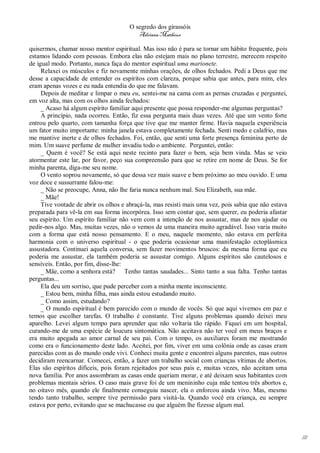 O segredo dos girassóis
                                         Adriana Matheus

quisermos, chamar nosso mentor espiritual. Mas isso não é para se tornar um hábito frequente, pois
estamos lidando com pessoas. Embora elas não estejam mais no plano terrestre, merecem respeito
de igual modo. Portanto, nunca faça do mentor espiritual uma marionete.
     Relaxei os músculos e fiz novamente minhas orações, de olhos fechados. Pedi a Deus que me
desse a capacidade de entender os espíritos com clareza, porque sabia que antes, para mim, eles
eram apenas vozes e eu nada entendia do que me falavam.
     Depois de meditar e limpar o meu eu, sentei-me na cama com as pernas cruzadas e perguntei,
em voz alta, mas com os olhos ainda fechados:
     _ Acaso há algum espírito familiar aqui presente que possa responder-me algumas perguntas?
     A princípio, nada ocorreu. Então, fiz essa pergunta mais duas vezes. Até que um vento forte
entrou pelo quarto, com tamanha força que tive que me manter firme. Havia naquela experiência
um fator muito importante: minha janela estava completamente fechada. Senti medo e calafrio, mas
me mantive inerte e de olhos fechados. Foi, então, que senti uma forte presença feminina perto de
mim. Um suave perfume de mulher invadiu todo o ambiente. Perguntei, então:
     _ Quem é você? Se está aqui neste recinto para fazer o bem, seja bem vinda. Mas se veio
atormentar este lar, por favor, peço sua compreensão para que se retire em nome de Deus. Se for
minha parenta, diga-me seu nome.
     O vento soprou novamente, só que dessa vez mais suave e bem próximo ao meu ouvido. E uma
voz doce e sussurrante falou-me:
     _ Não se preocupe, Anna, não lhe faria nunca nenhum mal. Sou Elizabeth, sua mãe.
     _ Mãe!
     Tive vontade de abrir os olhos e abraçá-la, mas resisti mais uma vez, pois sabia que não estava
preparada para vê-la em sua forma incorpórea. Isso sem contar que, sem querer, eu poderia afastar
seu espírito. Um espírito familiar não vem com a intenção de nos assustar, mas de nos ajudar ou
pedir-nos algo. Mas, muitas vezes, não o vemos de uma maneira muito agradável. Isso varia muito
com a forma que está nosso pensamento. E o meu, naquele momento, não estava em perfeita
harmonia com o universo espiritual - o que poderia ocasionar uma manifestação ectoplásmica
assustadora. Continuei aquela conversa, sem fazer movimentos bruscos: da mesma forma que eu
poderia me assustar, ela também poderia se assustar comigo. Alguns espíritos são cautelosos e
sensíveis. Então, por fim, disse-lhe:
     _ Mãe, como a senhora está? Tenho tantas saudades... Sinto tanto a sua falta. Tenho tantas
perguntas...
     Ela deu um sorriso, que pude perceber com a minha mente inconsciente.
     _ Estou bem, minha filha, mas ainda estou estudando muito.
     _ Como assim, estudando?
     _ O mundo espiritual é bem parecido com o mundo de vocês. Só que aqui vivemos em paz e
temos que escolher tarefas. O trabalho é constante. Tive alguns problemas quando deixei meu
aparelho. Levei algum tempo para aprender que não voltaria tão rápido. Fiquei em um hospital,
curando-me de uma espécie de loucura sintomática. Não aceitava não ter você em meus braços e
era muito apegada ao amor carnal de seu pai. Com o tempo, os auxiliares foram me mostrando
como era o funcionamento deste lado. Aceitei, por fim, viver em uma colônia onde as casas eram
parecidas com as do mundo onde vivi. Conheci muita gente e encontrei alguns parentes, mas outros
decidiram reencarnar. Comecei, então, a fazer um trabalho social com crianças vítimas de abortos.
Elas são espíritos difíceis, pois foram rejeitados por seus pais e, muitas vezes, não aceitam uma
nova família. Por anos assombram as casas onde queriam morar, e até deixam seus habitantes com
problemas mentais sérios. O caso mais grave foi de um menininho cuja mãe tentou três abortos e,
no oitavo mês, quando ele finalmente conseguiu nascer, ela o enforcou ainda vivo. Mas, mesmo
tendo tanto trabalho, sempre tive permissão para visitá-la. Quando você era criança, eu sempre
estava por perto, evitando que se machucasse ou que alguém lhe fizesse algum mal.




                                                                                                       111
 