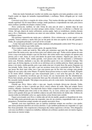 O segredo dos girassóis
                                         Adriana Matheus

     _ Sinto-me muito honrada por receber em minha casa alguém com tanta grandeza como você.
Espero poder ser digna de tamanha responsabilidade e confiança. Muito obrigada por ter vindo
ajudar-me.
     Conversei com Heixe a respeito de várias coisas. Tirei muitas dúvidas que tinha em relação ao
mundo espiritual. Ele foi maravilhoso comigo, tendo paciência e respondendo-me tudo, pois estava
meio confusa e perdida em relação a muitas coisas.
     Heixe contou-me, também, ter sido vítima de uma jura de amor e, durante duas de suas
reencarnações, ele assassinou seu amor porque sentia ciúmes. Custou a se libertar e a libertar sua
vítima. Até que, depois de muito sofrimento, aceitou ajuda. Após se restabelecer, estudou durante
anos a fio e, finalmente, encontrou seu amor em uma colônia. Ambos, agora, auxiliam vítimas de
sortilégios e juras.
     Sua presença transmitia-me muita paz e sabedoria. Heixe orientou-me a como seguir o meu
caminho. Estava eufórica e muito feliz por ter tão perto de mim um espírito de tão alta grandeza.
Então, fiz a pergunta principal, o pivô por tê-los evocado:
     _ Como farei para descobrir o que minha madrasta está planejando contra mim? Pois sei que é
algo diabólico. Confesso que tenho medo.
     Heixe respondeu-me, meio a contra gosto, da seguinte forma:
     _ Tem toda a razão por temê-la. Mas saiba que estaremos aqui para lhe ajudar, Anna. Não
posso dizer-lhe muita coisa, mas na hora certa você saberá como agir. Tenha certeza apenas de uma
coisa e ouça com muita atenção o que irei lhe dizer: não centre muito suas energias em apenas uma
pessoa, pois o mal, Anna, às vezes está dentro de quem mais amamos. Alguém que, para nós, é
considerado um herói. Sabe, minha querida, você passou uma vida de repressões e sofrimentos
nesta casa. Portanto, mediante a sua dor, não percebeu quem era o seu verdadeiro inimigo. Não
quero que, de forma alguma, se revolte ou se entristeça com as minhas palavras. Quero apenas que
pense e ore muito, minha querida, pois o que ainda estar por vir pode fazer-lhe querer fraquejar em
sua jornada. Saiba, Anna, que tudo o que nos acontece nesta terra é permitido pelo Pai Maior. O
que posso lhe dizer mais sobre isso é que essa pessoa que irá lhe trair traz consigo uma grande
mágoa de sua outra vida como Shaara. O espírito dessa pessoa tornou-se muito revoltado. Resgatá-
lo foi muito difícil. Achamos que uma reencarnação junto a você seria boa para ele. Mas nos
enganamos: as memórias revoltosas que ele trouxe em seu inconsciente não lhe abandonaram.
Preste bem atenção, pois logo acontecerão fatos que lhe colocarão não só em perigo, mas também
lhe causarão muita decepção. Não julgue essa pessoa, pois ele a ama muito. Inconscientemente, não
consegue perdoá-la.
     Entendi que Heixe falava sobre o meu pai. Aquela revelação deixou-me chocada. Então,
comecei a juntar os fatos e percebi que Heixe estava coberto de razão. Meu pai sempre ficava
estático, olhando o horizonte. Sua depressão fazia-o beber compulsivamente. Houve momentos em
que o flagrei olhando para mim como se me odiasse. Eu, às vezes, achava que a minha madrasta
estava certa quando dizia que ele também culpava-me pelo falecimento de minha mãe. Embora ele
mesmo tenha me defendido certa vez, agora muitas coisas faziam mais sentido.
     Fiquei conversando com Heixe e minha mãe até três da manhã, quando se despediram de mim.
Ela não tinha muita permissão para me responder, mas ele me orientou, respondendo tudo o que eu
perguntava. Prometeram sempre atender-me quando necessário fosse.
     Aprendi, com essa experiência, que os espíritos poderiam sempre nos auxiliar e nos ajudar,
mas nunca poderiam interferir em nossos destinos. E que também poderiam nos responder só o que
lhes fosse permitido. Eles respeitavam a hierarquia das ordens superiores e divinas. Têm obrigações
com seus escolhidos e respectivos trabalhos, habitam em colônias e podem estar em muitos lugares,
mas nunca ao mesmo tempo.




                                                                                                      113
 