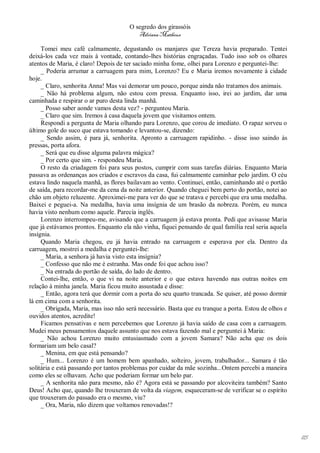 O segredo dos girassóis
                                         Adriana Matheus

     Tomei meu café calmamente, degustando os manjares que Tereza havia preparado. Tentei
deixá-los cada vez mais à vontade, contando-lhes histórias engraçadas. Tudo isso sob os olhares
atentos de Maria, é claro! Depois de ter saciado minha fome, olhei para Lorenzo e perguntei-lhe:
     _ Poderia arrumar a carruagem para mim, Lorenzo? Eu e Maria iremos novamente à cidade
hoje.
     _ Claro, senhorita Anna! Mas vai demorar um pouco, porque ainda não tratamos dos animais.
     _ Não há problema algum, não estou com pressa. Enquanto isso, irei ao jardim, dar uma
caminhada e respirar o ar puro desta linda manhã.
     _ Posso saber aonde vamos desta vez? - perguntou Maria.
     _ Claro que sim. Iremos à casa daquela jovem que visitamos ontem.
     Respondi a pergunta de Maria olhando para Lorenzo, que corou de imediato. O rapaz sorveu o
último gole do suco que estava tomando e levantou-se, dizendo:
     _ Sendo assim, é para já, senhorita. Apronto a carruagem rapidinho. - disse isso saindo às
pressas, porta afora.
     _ Será que eu disse alguma palavra mágica?
     _ Por certo que sim. - respondeu Maria.
     O resto da criadagem foi para seus postos, cumprir com suas tarefas diárias. Enquanto Maria
passava as ordenanças aos criados e escravos da casa, fui calmamente caminhar pelo jardim. O céu
estava lindo naquela manhã, as flores bailavam ao vento. Continuei, então, caminhando até o portão
de saída, para recordar-me da cena da noite anterior. Quando cheguei bem perto do portão, notei ao
chão um objeto reluzente. Aproximei-me para ver do que se tratava e percebi que era uma medalha.
Baixei e peguei-a. Na medalha, havia uma insígnia de um brasão da nobreza. Porém, eu nunca
havia visto nenhum como aquele. Parecia inglês.
     Lorenzo interrompeu-me, avisando que a carruagem já estava pronta. Pedi que avisasse Maria
que já estávamos prontos. Enquanto ela não vinha, fiquei pensando de qual família real seria aquela
insígnia.
     Quando Maria chegou, eu já havia entrado na carruagem e esperava por ela. Dentro da
carruagem, mostrei a medalha e perguntei-lhe:
     _ Maria, a senhora já havia visto esta insígnia?
     _ Confesso que não me é estranha. Mas onde foi que achou isso?
     _ Na entrada do portão de saída, do lado de dentro.
     Contei-lhe, então, o que vi na noite anterior e o que estava havendo nas outras noites em
relação à minha janela. Maria ficou muito assustada e disse:
     _ Então, agora terá que dormir com a porta do seu quarto trancada. Se quiser, até posso dormir
lá em cima com a senhorita.
     _ Obrigada, Maria, mas isso não será necessário. Basta que eu tranque a porta. Estou de olhos e
ouvidos atentos, acredite!
     Ficamos pensativas e nem percebemos que Lorenzo já havia saído de casa com a carruagem.
Mudei meus pensamentos daquele assunto que nos estava fazendo mal e perguntei à Maria:
     _ Não achou Lorenzo muito entusiasmado com a jovem Samara? Não acha que os dois
formariam um belo casal?
     _ Menina, em que está pensando?
     _ Hum... Lorenzo é um homem bem apanhado, solteiro, jovem, trabalhador... Samara é tão
solitária e está passando por tantos problemas por cuidar da mãe sozinha...Ontem percebi a maneira
como eles se olhavam. Acho que poderiam formar um belo par.
     _ A senhorita não para mesmo, não é? Agora está se passando por alcoviteira também? Santo
Deus! Acho que, quando lhe trouxeram de volta da viagem, esqueceram-se de verificar se o espírito
que trouxeram do passado era o mesmo, viu?
     _ Ora, Maria, não dizem que voltamos renovadas!?




                                                                                                       115
 