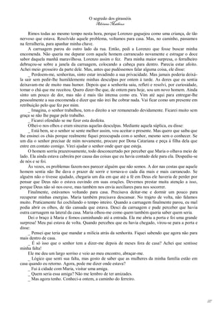 O segredo dos girassóis
                                         Adriana Matheus

     Rimos todas ao mesmo tempo nesta hora, porque Lorenzo gaguejou como uma criança, de tão
nervoso que estava. Resolvido aquele problema, voltamos para casa. Mas, no caminho, passamos
na ferralheria, para apanhar minha chave.
     A carruagem parou do outro lado da rua. Então, pedi a Lorenzo que fosse buscar minha
encomenda. Não queria me deparar com aquele homem carrancudo novamente e estragar o doce
sabor daquela manhã maravilhosa. Lorenzo assim o fez. Para minha maior surpresa, o ferralheiro
debruçou-se sobre a janela da carruagem, colocando a cabeça para dentro. Parecia estar afoito.
Achei meio grosseiro da parte dele. Mas, antes que pudéssemos falar alguma coisa, ele disse:
     _ Perdoem-me, senhoritas, sinto estar invadindo a sua privacidade. Mas jamais poderia deixá-
la sair sem pedir-lhe humildemente minhas desculpas por ontem à tarde. As dores que eu sentia
deixavam-me de muito mau humor. Depois que a senhorita saiu, refleti e resolvi, por curiosidade,
tomar o chá que me receitou. Quero dizer-lhe que, de ontem para hoje, sou um novo homem. Ainda
sinto um pouco de dor, mas não é mais tão intensa como era. Vim até aqui para entregar-lhe
pessoalmente a sua encomenda e dizer que não irei lhe cobrar nada. Vai ficar como um presente em
retribuição pelo que fez por mim.
     _ Imagina, o senhor trabalhou, tem o direito a ser remunerado devidamente. Ficarei muito sem
graça se não lhe pagar pelo trabalho.
     _ Ficarei ofendido se me fizer esta desfeita.
     Olhei-o nos olhos e eram sinceras aquelas desculpas. Mediante aquela súplica, eu disse:
     _ Está bem, se o senhor se sente melhor assim, vou aceitar o presente. Mas quero que saiba que
lhe ensinei os chás porque realmente fiquei preocupada com o senhor, mesmo sem o conhecer. Se
um dia o senhor precisar de mim novamente, procure por Dona Catariana e peça à filha dela que
entre em contato comigo. Virei ajudar o senhor onde quer que esteja.
     O homem sorriu prazerosamente, todo desconcertado por perceber que Maria o olhava meio de
lado. Ela ainda estava cabreira por causa das coisas que eu havia contado dele para ela. Despediu-se
de nós e se foi.
     Às vezes, os problemas fazem-nos parecer alguém que não somos. A dor nas costas que aquele
homem sentia não lhe dava o prazer de sorrir e tornava-o cada dia mais e mais carrancudo. Se
alguém não o tivesse ajudado, chegaria um dia em que até a fé em Deus ele haveria de perder por
pensar que Deus não o estava ouvindo em suas orações. Devemos prestar muita atenção a isso,
porque Deus não só nos ouve, mas também nos envia auxiliares para nos socorrer.
     Finalmente, estávamos voltando para casa. Precisava deitar-me e dormir um pouco para
recuperar minhas energias. Maria também precisava descansar. No trajeto de volta, não falamos
muito. Praticamente fui cochilando o tempo inteiro. Quando a carruagem finalmente parou, eu mal
podia abrir os olhos, de tão cansada que estava. Desci da carruagem e pude perceber que havia
outra carruagem na lateral da casa. Maria olhou-me como quem também queria saber quem seria.
     Dei o braço à Maria e fomos caminhando até a entrada. Ela me abriu a porta e foi uma grande
surpresa! Meu pai estava de volta. Quando percebeu que eu havia chegado, virou-se para a porta e
disse:
     _ Pensei que teria que mandar a milícia atrás da senhorita. Fiquei sabendo que agora não para
mais dentro de casa.
     _ É só isso que o senhor tem a dizer-me depois de meses fora de casa? Achei que sentisse
minha falta!
     Ele me deu um largo sorriso e veio ao meu encontro, abraçar-me.
     _ Lógico que senti sua falta, mas gosto de saber que as mulheres da minha família estão em
casa quando eu retorno. Agora, pode me dizer onde estava?
     _ Fui à cidade com Maria, visitar uma amiga.
     _ Quem seria essa amiga? Não me lembro de ter amizades.
     _ Mas agora tenho. Conheci-a ontem, a caminho do ferreiro.




                                                                                                       117
 