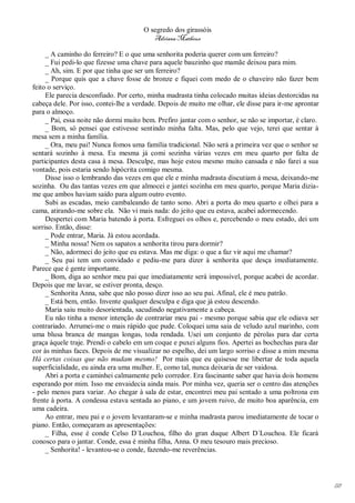 O segredo dos girassóis
                                          Adriana Matheus

     _ A caminho do ferreiro? E o que uma senhorita poderia querer com um ferreiro?
     _ Fui pedi-lo que fizesse uma chave para aquele bauzinho que mamãe deixou para mim.
     _ Ah, sim. E por que tinha que ser um ferreiro?
     _ Porque quis que a chave fosse de bronze e fiquei com medo de o chaveiro não fazer bem
feito o serviço.
     Ele parecia desconfiado. Por certo, minha madrasta tinha colocado muitas ideias destorcidas na
cabeça dele. Por isso, contei-lhe a verdade. Depois de muito me olhar, ele disse para ir-me aprontar
para o almoço.
     _ Pai, essa noite não dormi muito bem. Prefiro jantar com o senhor, se não se importar, é claro.
     _ Bom, só pensei que estivesse sentindo minha falta. Mas, pelo que vejo, terei que sentar à
mesa sem a minha família.
     _ Ora, meu pai! Nunca fomos uma família tradicional. Não será a primeira vez que o senhor se
sentará sozinho à mesa. Eu mesma já comi sozinha várias vezes em meu quarto por falta de
participantes desta casa à mesa. Desculpe, mas hoje estou mesmo muito cansada e não farei a sua
vontade, pois estaria sendo hipócrita comigo mesma.
     Disse isso o lembrando das vezes em que ele e minha madrasta discutiam à mesa, deixando-me
sozinha. Ou das tantas vezes em que almocei e jantei sozinha em meu quarto, porque Maria dizia-
me que ambos haviam saído para algum outro evento.
     Subi as escadas, meio cambaleando de tanto sono. Abri a porta do meu quarto e olhei para a
cama, atirando-me sobre ela. Não vi mais nada: do jeito que eu estava, acabei adormecendo.
     Despertei com Maria batendo à porta. Esfreguei os olhos e, percebendo o meu estado, dei um
sorriso. Então, disse:
     _ Pode entrar, Maria. Já estou acordada.
     _ Minha nossa! Nem os sapatos a senhorita tirou para dormir?
     _ Não, adormeci do jeito que eu estava. Mas me diga: o que a faz vir aqui me chamar?
     _ Seu pai tem um convidado e pediu-me para dizer à senhorita que desça imediatamente.
Parece que é gente importante.
     _ Bom, diga ao senhor meu pai que imediatamente será impossível, porque acabei de acordar.
Depois que me lavar, se estiver pronta, desço.
     _ Senhorita Anna, sabe que não posso dizer isso ao seu pai. Afinal, ele é meu patrão.
     _ Está bem, então. Invente qualquer desculpa e diga que já estou descendo.
     Maria saiu muito desorientada, sacudindo negativamente a cabeça.
     Eu não tinha a menor intenção de contrariar meu pai - mesmo porque sabia que ele odiava ser
contrariado. Arrumei-me o mais rápido que pude. Coloquei uma saia de veludo azul marinho, com
uma blusa branca de mangas longas, toda rendada. Usei um conjunto de pérolas para dar certa
graça àquele traje. Prendi o cabelo em um coque e puxei alguns fios. Apertei as bochechas para dar
cor às minhas faces. Depois de me visualizar no espelho, dei um largo sorriso e disse a mim mesma
Há certas coisas que não mudam mesmo! Por mais que eu quisesse me libertar de toda aquela
superficialidade, eu ainda era uma mulher. E, como tal, nunca deixaria de ser vaidosa.
     Abri a porta e caminhei calmamente pelo corredor. Era fascinante saber que havia dois homens
esperando por mim. Isso me envaidecia ainda mais. Por minha vez, queria ser o centro das atenções
- pelo menos para variar. Ao chegar à sala de estar, encontrei meu pai sentado a uma poltrona em
frente à porta. A condessa estava sentada ao piano, e um jovem ruivo, de muito boa aparência, em
uma cadeira.
     Ao entrar, meu pai e o jovem levantaram-se e minha madrasta parou imediatamente de tocar o
piano. Então, começaram as apresentações:
     _ Filha, esse é conde Celso D´Louchoa, filho do gran duque Albert D´Louchoa. Ele ficará
conosco para o jantar. Conde, essa é minha filha, Anna. O meu tesouro mais precioso.
     _ Senhorita! - levantou-se o conde, fazendo-me reverências.




                                                                                                        118
 