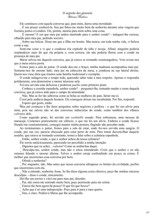 O segredo dos girassóis
                                         Adriana Matheus

     Ele continuou com aquela conversa que, para mim, durou uma eternidade:
     _ É um prazer conhecê-la. Seu pai falou-me muito bem da senhorita durante uma viagem que
fizemos juntos a Londres. Ele, porém, mentiu para mim sobre uma coisa.
     _ É mesmo? E em que meu pai andou mentindo para o senhor conde? - indaguei-lhe curiosa,
olhando para meu pai, pedindo socorro.
     _ Sobre sua beleza. Disse-me que a filha era bonita. Mas nunca, em toda minha vida, vi beleza
como a sua.
     Senti-me corar e vi que a condessa iria explodir de ódio e inveja. Afinal, ninguém poderia
resplandecer mais do que ela própria e, com certeza, ela não poderia flertar com o conde na
presença de meu pai.
     Maria salvou-me daquela conversa, que já estava se tornando constrangedora. Veio avisar-nos
que a mesa estava posta.
     Fomos para a sala de jantar. O conde deu-me o braço; minha madrasta acompanhou meu pai.
Sentamo-nos do mesmo lado, meu pai na cabeceira da mesa, a condessa na sua lateral direita.
Quem nos visse diria que éramos uma família tradicional e exemplar.
     O conde indagava-me o tempo todo, querendo saber tudo a meu respeito. Apenas o respondia
polidamente, sem demonstrar o menor interesse nele.
     Foi-nos servida uma deliciosa e poderosa paella como primeiro prato.
     _ Conhece a comida espanhola, senhor conde? – perguntei-lhe, tentando mudar o rumo daquela
conversa, que já estava indo para o campo da intimidade.
     _ Não. Mas se for tão saborosa como as belas as mulheres do país, fartar-me-ei.
     Corei pela audácia daquele homem. Ele conseguia deixar-me encabulada. Por fim, respondi:
     _ Espero que goste, então.
     Meu pai começou a lhe fazer perguntas sobre negócios e política - o que foi um alívio para
mim, pois me salvou não só das conversas indiscretas do conde, como também dos olhares
calientes dele.
     Como segundo prato, foi servido um cochinillo assado. Para sobremesa, uma mousse de
maracujá. Comemos praticamente em silêncio, o que me foi um alívio. Embora o conde ficasse
fitando-me constantemente, consegui manter minha postura, fingindo não perceber nada.
     Ao terminarmos o jantar, fomos para a sala de estar, onde foi-nos servida uma sangria. O
conde, por sua vez, parecia obcecado para estar perto de mim. Para tentar desvencilhar daquele
assédio, que estava se tornando constante, tornei a falar sobre a culinária espanhola.
     _ Então, senhor conde, o que o senhor achou da nossa culinária?
     Ele sorriu maliciosamente, parecendo ter percebido a minha intenção.
     _ Digamos que eu achei... caliente! Como as senhoritas daqui.
     _ Desculpe-me, senhor conde, mas não o estou entendendo. Creio que o senhor e eu não
estamos falando o mesmo idioma. Talvez o senhor esteja confundindo um pouco as coisas. É
melhor que encerremos essa conversa por hora.
     _ Ofendi a senhorita?
     _ Por enquanto, não. Mas antes que nossa conversa ultrapasse os limites da civilidade, prefiro
que encerremos com ela.
     _ Não a entendo, senhorita Anna. Se lhe disse alguma coisa ofensiva, peço-lhe minhas sinceras
desculpas. - disse o conde, sinicamente.
     Dei-lhe um sorriso e virei-me para meu pai, dizendo:
     _ Pai, não estou me sentindo muito bem, peço permissão para me retirar.
     _ Estava tão bem agora há pouco! O que foi que houve?
     _ Acho que é só uma indisposição. Peço para ir para o meu quarto.
     _ Sim, é claro. Pedirei à Maria que lhe acompanhe.




                                                                                                      119
 