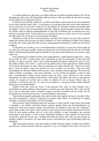 O segredo dos girassóis
                                         Adriana Matheus

     A cozinha também era, para mim, um refúgio onde me escondia da minha madrasta. Pois ela me
perseguia por toda a casa, não importando onde eu estivesse. Mas na cozinha ela não entrava, porque
achava indigno do seu status de senhora.
     O sótão já estava ficando vulnerável, e a história que Maria contava sobre lá ser mal assombrado
já não estava surtindo muito efeito - o que passou as ser perigoso para mim, pois minha madrasta já
não cria mais nos tais fantasmas. Então, tive de me refugiar nos corredores, dentro das paredes entre
um quadro e outro, como um animalzinho assustado. Algumas dessas passagens davam nos fundos
da cozinha, onde eu aparecia inesperadamente no meio das cozinheiras que, na maioria das vezes,
levavam um grande susto. Tereza colocou-me a alcunha de pequena sombra, pois às vezes, quando
ela olhava para trás, lá estava eu como num passe de mágica.
     Tínhamos, ao lado de fora, um enorme pátio com uma fonte d’água e um poço. Da escada dos
fundos da cozinha, que dava para esse pátio, podíamos ver várias montanhas ao fundo. Sem sombras
de dúvida, não existia nada mais lindo do que a visão daquelas montanhas! O cenário era tão incrível
e mágico!
     A impressão que eu tinha, ao ver o sol despontando no horizonte, era que ele as fazia mudar de
cor, para um verde quase azulado. Sentia-me especial por estar fazendo parte da obra de um Grande
Mestre. Nenhum pincel pintaria nada tão perfeito! Eu não gostava da minha casa, mas amava o lugar
onde vivia.
     Essas lembranças de infância vieram à tona saudosamente. E especialmente naquele dia - vinte e
um de julho de 1819 - acordei muito cedo: exatamente às duas da madrugada. O galo mal tinha
cantado e lá estava eu de pé. Tudo o que eu tinha aprendido até aquele momento foi com os livros.
Em minha solidão, eu lia muito - o que me foi de grande valia em meu aprendizado. Muitos desses
livros foram encontrados no sótão, junto aos pertences de minha falecida mãe. Andei de um lado
para o outro do quarto, como uma galinha que havia perdido seus pintinhos. Algo me estava
incomodando em demasia. Minhas mãos suavam e meus sentidos estavam aguçados. Por causa dos
sonhos confusos e pesadelos - que eram constantes - eu via sombras nas paredes e vultos ao meu
lado, constantemente. Parecia haver pessoas perto de mim, vozes falavam ao meu ouvido
diariamente. Por não ter nenhum conhecimento, sentia medo. Não sabia o que eram e o que queriam
comigo. Eu tampava os ouvidos com as mãos, na tentativa de não as escutar. Outras vezes, eu
respondia e conversava com elas. Às vezes eu as remedava, e tais gestos faziam minha madrasta
pensar que eu era insubordinada.
     Apanhei muito por causa das vozes. E elas pareciam ficar cada vez mais irritadas com a
proximidade da minha madrasta. Erroneamente, eu achava que eram fantasmas. Mas o pior de tudo
isso é que eu não podia contar a ninguém, porque as pessoas considerar-me-iam insana. Ou me
entregariam nas mãos de um exorcista - o que anteciparia o meu destino.
     Especialmente naquela madrugada, elas estavam muito mais agitadas do que de costume. Antes,
elas eram assustadoras e davam a impressão de estarem muito aflitas. Ora cantavam em línguas
estranhas, ora falavam todas juntas. Isso me confundia.
     Deixei aquelas aflitas lembranças para trás um pouco e voltei à janela. Fiquei horas observando
a montanha e sua neblina misteriosa Queria esquecer aquelas almas que desesperadamente me
chamavam. Senti-me um pouco egoísta, mas precisava me distanciar antes que elas voltassem a
querer falar comigo. Pois cada vez que eu pensava nelas, parecia estar atraindo-as para junto de mim.
Além de toda aquela confusão com as vozes, havia também os maus presságios, que estavam
acarretando o meu espírito e, como nuvens, confundiam também os meus sentidos. Eu achava que
era devido à ausência de meu pai, e também pela falta de noticias dele. Mas era uma mistura de
saudade, solidão e devaneios, em uma mente jovem e atordoada por uma mediunidade ainda não
trabalhada.
     Algo estava para acontecer. Algo que mudaria a minha vida para sempre. Lembrei-me de Maria,
que dizia que eu havia nascido com dons especiais. E que, ao completar meus vinte e um anos, as




                                                                                                        12
 
