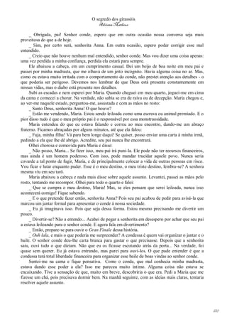 O segredo dos girassóis
                                          Adriana Matheus

     _ Obrigada, pai! Senhor conde, espero que em outra ocasião nossa conversa seja mais
proveitosa do que a de hoje.
     _ Sim, por certo será, senhorita Anna. Em outra ocasião, espero poder corrigir esse mal
entendido.
     _ Creio que não houve nenhum mal entendido, senhor conde. Mas vou dizer uma coisa apenas:
uma vez perdida a minha confiança, perdida ela estará para sempre.
     Ele abaixou a cabeça, em um cumprimento casual. Dei um beijo de boa noite em meu pai e
passei por minha madrasta, que me olhava de um jeito incógnito. Havia alguma coisa no ar. Mas,
como eu estava muito irritada com o comportamento do conde, não prestei atenção aos detalhes - o
que poderia ser perigoso. Devemos nos lembrar de que Deus está presente constantemente em
nossas vidas, mas o diabo está presente nos detalhes.
     Subi as escadas e nem esperei por Maria. Quando cheguei em meu quarto, joguei-me em cima
da cama e comecei a chorar. Na verdade, não sabia se era de raiva ou de decepção. Maria chegou e,
ao ver-me naquele estado, perguntou-me, assustada e com as mãos no rosto:
     _ Santo Deus, senhorita Anna! O que houve?
     _ Estão me vendendo, Maria. Estou sendo leiloada como uma escrava ou animal premiado. E o
pior disso tudo é que o meu próprio pai é o responsável por essa monstruosidade.
     Maria entendeu do que eu estava falando e correu ao meu encontro, dando-me um abraço
fraterno. Ficamos abraçadas por alguns minutos, até que ela falou:
     _ Fuja, minha filha! Vá para bem longe daqui! Se quiser, posso enviar uma carta à minha irmã,
pedindo a ela que lhe dê abrigo. Acredite, seu pai nunca lhe encontrará.
     Olhei chorosa e comovida para Maria e disse:
     _ Não posso, Maria... Se fizer isso, meu pai irá puni-la. Ele pode não ter recursos financeiros,
mas ainda é um homem poderoso. Com isso, pode mandar trucidar aquele povo. Nunca seria
covarde a tal ponto de fugir, Maria, e de principalmente colocar a vida de outras pessoas em risco.
Vou ficar e lutar enquanto puder. Esse é o meu destino, o meu triste destino, lembra-se? A senhora
mesma viu em seu tarô.
     Maria abaixou a cabeça e nada mais disse sobre aquele assunto. Levantei, passei as mãos pelo
rosto, tentando me recompor. Olhei para todo o quarto e falei:
     _ Que se cumpra o meu destino, Maria! Mas, se eles pensam que serei leiloada, nunca isso
acontecerá comigo! Fique sabendo.
     _ E o que pretende fazer então, senhorita Anna? Pois seu pai acabou de pedir para avisá-la que
marcou um jantar formal para apresentar o conde à nossa sociedade.
     _ Eu já imaginava isso. Pois que seja dessa forma. Estou mesmo precisando me divertir um
pouco.
     _ Divertir-se? Não a entendo... Acabei de pegar a senhorita em desespero por achar que seu pai
a estava leiloando para o senhor conde. E agora fala em divertimento?
     _ Então, prepare-se para ouvir o Gran Finale dessa história.
     _ Ouh lala, e mais o que poderia me surpreender? A condessa é quem vai organizar o jantar e o
baile. O senhor conde deu-lhe carta branca para gastar o que precisasse. Depois que a senhorita
saiu, ouvi tudo o que diziam. Não que eu os ficasse escutando atrás da porta... Na verdade, foi
quase sem querer. Eu já estava entrando, mas parei para ouvi-los. O que pude entender é que a
condessa terá total liberdade financeira para organizar esse baile de boas vindas ao senhor conde.
     Sentei-me na cama e fique pensativa. Como o conde, que mal conhecia minha madrasta,
estava dando esse poder a ela? Isso me pareceu muito íntimo. Alguma coisa não estava se
encaixando. Tive a sensação de que, muito em breve, descobriria o que era. Pedi a Maria que me
fizesse um chá, pois precisava dormir bem. Na manhã seguinte, com as ideias mais claras, tentaria
resolver aquele assunto.




                                                                                                        120
 