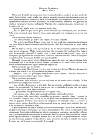 O segredo dos girassóis
                                         Adriana Matheus

     Maria saiu, deixando-me sozinha com meus pensamentos aflitos. Andei de um lado a outro do
quarto. Fui por várias vezes à janela, mas, naquele momento, nenhuma ideia iluminada passou-me
pela cabeça para fazer-me ter uma real noção de como a minha madrasta poderia ter conseguido tão
rapidamente a confiança do conde. Se ele fosse um de seus amantes, entenderia. Mas, pelo que me
constava, ele nunca havia estado na Espanha. Algo não estava se encaixando, mas não consegui ver
às claras o que era.
     Algum tempo depois, Maria veio trazer-me o chá e disse:
     _ Seu pai pediu-me para avisar que o conde retornará aqui amanhã para jantar novamente.
Pediu a sua presença à mesa. Senhorita Anna, sugiro que aceite com prudência e não recuse esse
convite.
     Maria abaixou a cabeça e prosseguiu:
     _ Eles estão esperando que eu leve uma resposta positiva da senhorita.
     _ Não se preocupe, Maria. Diga ao senhor meu pai e ao conde que estarei presente amanhã a
esse jantar. Fique tranquila, comportar-me-ei dignamente e não demonstrarei que sei o que está se
passando.
     Dei um beijo na testa de Maria e pedi para que ela me deixasse sozinha. Precisava meditar e
tentar dormir um pouco. Minha mente conturbada não conseguiria fluir nenhuma ideia naquela
noite. Foi uma noite muito difícil, custei a pegar no sono. Mesmo tendo trancado a porta, tive a
sensação de que alguém estava me espionando. Sentia-me impotente mediante a situação de alguém
invadindo a minha privacidade. Por fim, acabei adormecendo.
     Na manhã seguinte, despertei com Maria batendo à porta. Levantei-me meio sonolenta e abri a
porta para ela, que já me trazia o desjejum. Embora eu quisesse ter ido tomar café na cozinha, achei
melhor não tentar nada contra o gosto de meu pai naquele dia.
     Maria, ao ver-me, logo foi dizendo:
     _ Bom dia, minha filha. Pelo que vejo, teve uma péssima noite de sono! Mas logo irá recuperar
as forças, pois lhe trouxe um desjejum bem reforçado esta manhã.
     _ Obrigada, Maria. Sei que sempre poderei contar com a senhora. - disse isso analisando a
minha fisionomia ao espelho, vendo minhas olheiras.
     Maria, no entanto, prosseguiu:
     _ Infelizmente, tenho a lhe dizer que sua madrasta e seu pai saíram muito cedo hoje. Os dois
pareciam ter um compromisso inadiável.
     _ Que estranho... Ela nunca se levanta cedo! Tem alguma coisa errada acontecendo nesta casa,
Maria, e eu vou descobrir. Por favor, arrume a água para o meu banho. E separe para mim aquele
vestido branco. Irei ao jantar do conde com ele.
     _ O que a menina está aprontando? Nunca usou aquele vestido.
     _ Sim, eu sei, e essa é a hora. Quero estar elegantemente sedutora hoje, Maria.
     Maria saiu sorrindo, parecendo ter entendido o que se passava na minha cabeça. Logo que ela
saiu, comecei a imaginar como eu iria colocar em prática meu comportamento com o conde. Só
tinha um pequeno problema: nunca havia me comportado levianamente antes. Aí, comecei a
lembrar-me dos trejeitos da condessa. Achei engraçado como até mesmo quem tenta nos fazer mal
acaba nos ajudando, mesmo sem saber.
     É preciso aprender até com os inimigos e usar suas armas sempre a nosso favor. Muitas vezes,
não percebemos que nossos inimigos são nossos maiores aliados. Mas isso só acontece com tempo
e maturidade. Estamos tão voltados para o lado da vingança que esquecemos que também podemos
virar contra nosso opositor as suas próprias estratégias. Devemos pensar da seguinte forma: eles são
nossas espadas contrárias e, de alguma maneira, estão em nossas vidas para também nos ensinar.
Eu tinha muito que agradecer por perceber isso ainda no começo da minha juventude, pois muitos
demoram anos até alcançar esse estágio alto de percepção.




                                                                                                       121
 